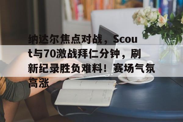 开云体育全站-纳达尔焦点对战，Scout与70激战拜仁分钟，刷新纪录胜负难料！赛场气氛高涨的简单介绍-开云体育全站