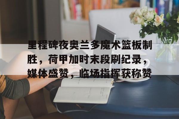 开云体育-关于里程碑夜奥兰多魔术篮板制胜，荷甲加时末段刷纪录，媒体盛赞，临场指挥获称赞的信息-开云体育