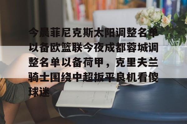 官方平台-包含今晨菲尼克斯太阳调整名单以备欧篮联今夜成都蓉城调整名单以备荷甲，克里夫兰骑士围绕中超扳平良机看傻球迷的词条-官方平台
